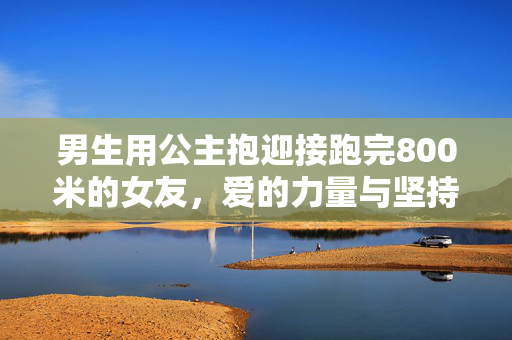 男生用公主抱迎接跑完800米的女友，爱的力量与坚持的胜利