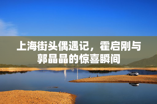 上海街头偶遇记，霍启刚与郭晶晶的惊喜瞬间