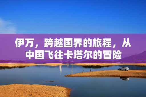 伊万，跨越国界的旅程，从中国飞往卡塔尔的冒险
