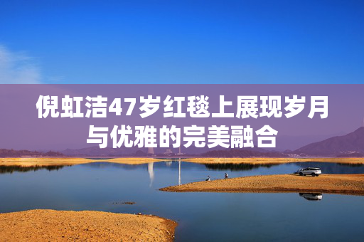 倪虹洁47岁红毯上展现岁月与优雅的完美融合