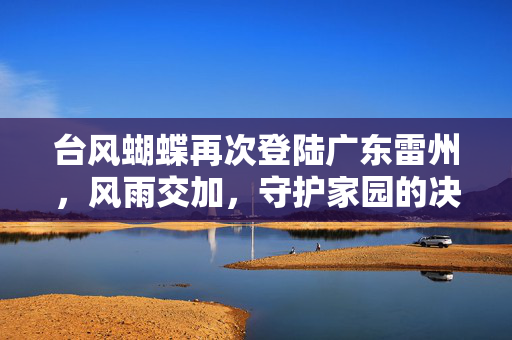 台风蝴蝶再次登陆广东雷州，风雨交加，守护家园的决心与行动