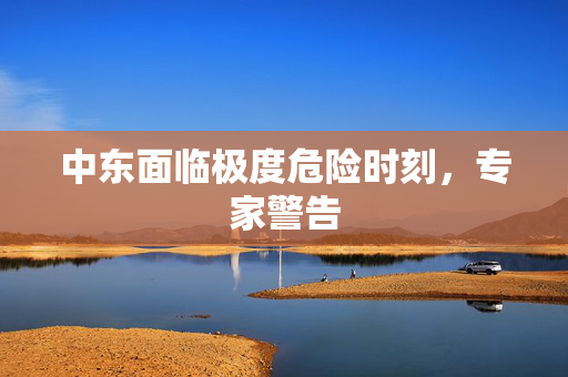 中东面临极度危险时刻，专家警告