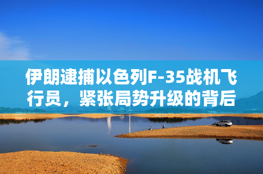 伊朗逮捕以色列F-35战机飞行员，紧张局势升级的背后