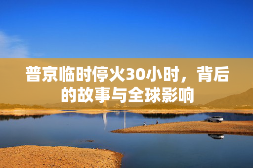 普京临时停火30小时，背后的故事与全球影响