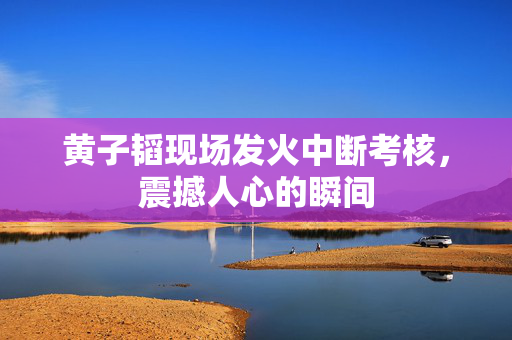 黄子韬现场发火中断考核，震撼人心的瞬间