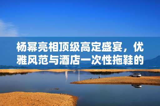 杨幂亮相顶级高定盛宴，优雅风范与酒店一次性拖鞋的意外魅力
