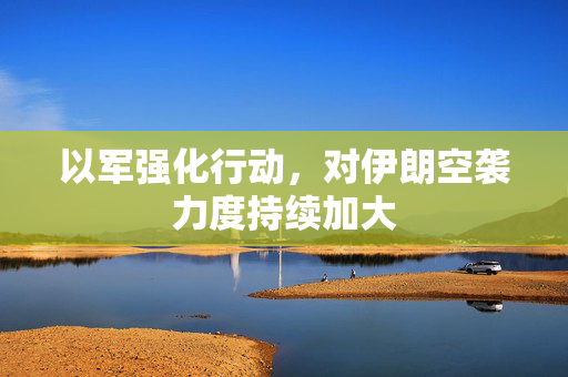 以军强化行动，对伊朗空袭力度持续加大