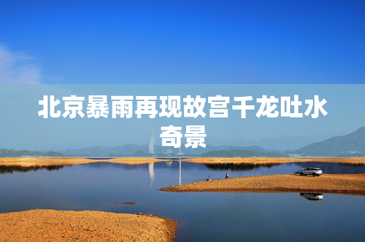 北京暴雨再现故宫千龙吐水奇景