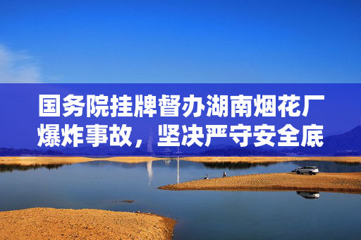 国务院挂牌督办湖南烟花厂爆炸事故，坚决严守安全底线
