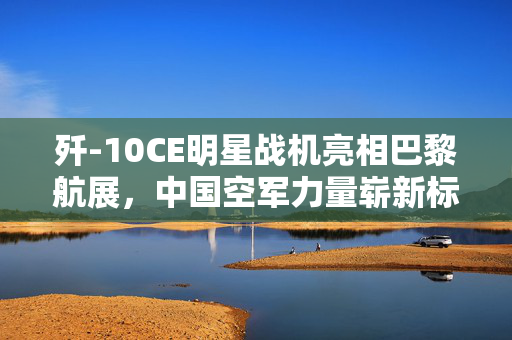 歼-10CE明星战机亮相巴黎航展，中国空军力量崭新标志