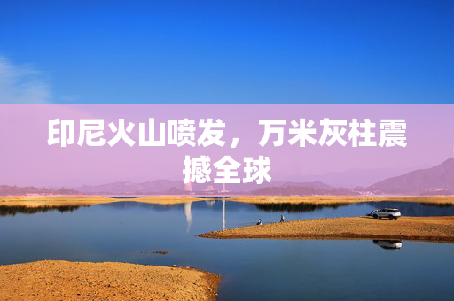 印尼火山喷发，万米灰柱震撼全球