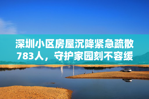 深圳小区房屋沉降紧急疏散783人，守护家园刻不容缓