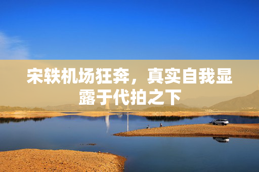 宋轶机场狂奔，真实自我显露于代拍之下