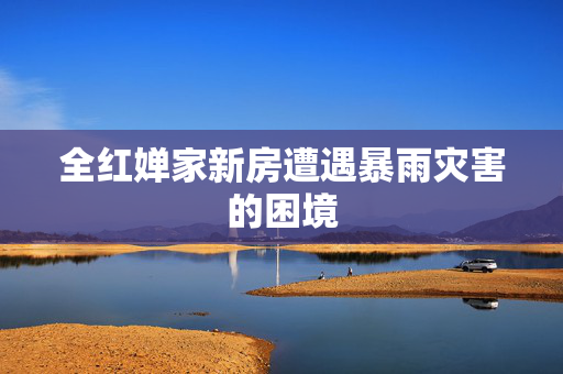 全红婵家新房遭遇暴雨灾害的困境