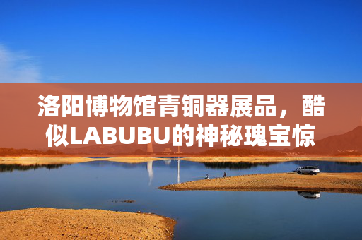 洛阳博物馆青铜器展品，酷似LABUBU的神秘瑰宝惊艳亮相