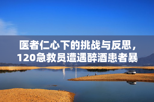 医者仁心下的挑战与反思，120急救员遭遇醉酒患者暴力事件