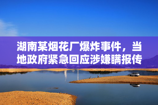 湖南某烟花厂爆炸事件，当地政府紧急回应涉嫌瞒报传闻