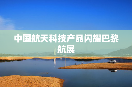 中国航天科技产品闪耀巴黎航展