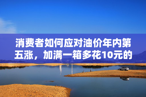 消费者如何应对油价年内第五涨，加满一箱多花10元的策略