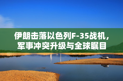 伊朗击落以色列F-35战机，军事冲突升级与全球瞩目
