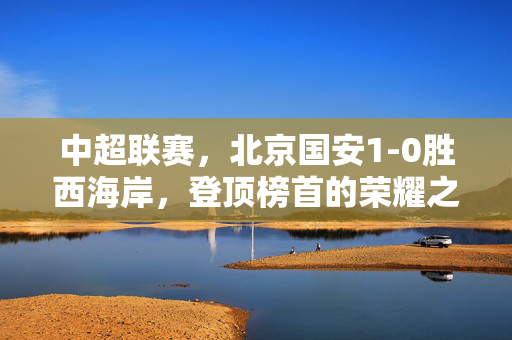 中超联赛，北京国安1-0胜西海岸，登顶榜首的荣耀之战