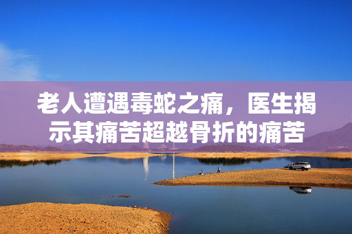 老人遭遇毒蛇之痛，医生揭示其痛苦超越骨折的痛苦