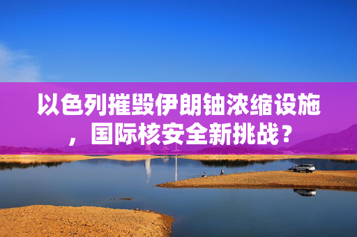 以色列摧毁伊朗铀浓缩设施，国际核安全新挑战？