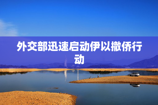 外交部迅速启动伊以撤侨行动