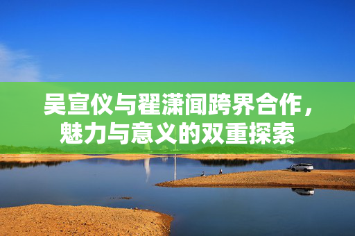 吴宣仪与翟潇闻跨界合作，魅力与意义的双重探索
