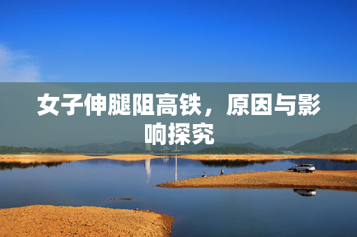 女子伸腿阻高铁，原因与影响探究