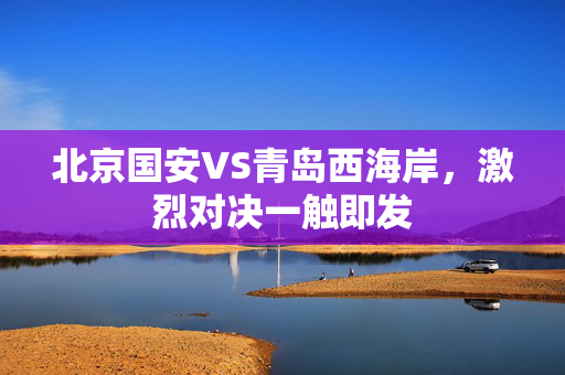北京国安VS青岛西海岸，激烈对决一触即发