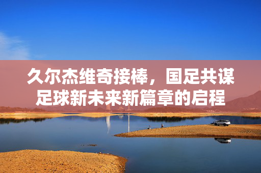 久尔杰维奇接棒，国足共谋足球新未来新篇章的启程