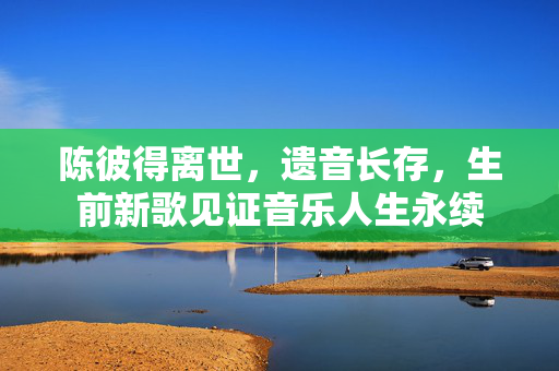 陈彼得离世，遗音长存，生前新歌见证音乐人生永续