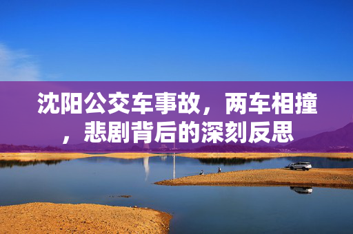 沈阳公交车事故，两车相撞，悲剧背后的深刻反思