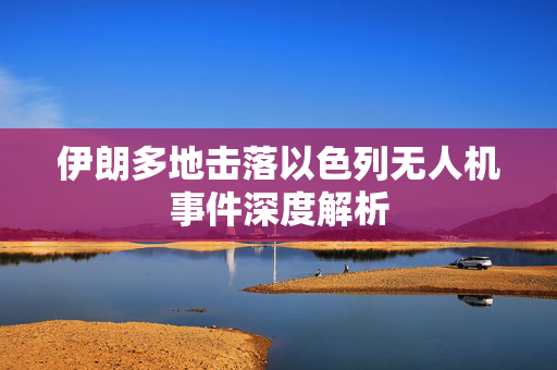 伊朗多地击落以色列无人机事件深度解析