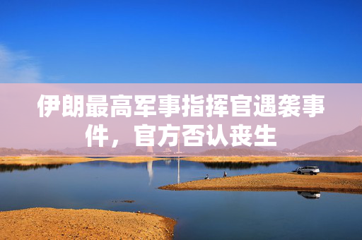 伊朗最高军事指挥官遇袭事件，官方否认丧生