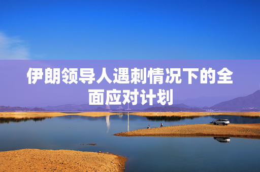 伊朗领导人遇刺情况下的全面应对计划