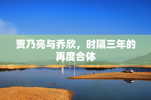 贾乃亮与乔欣，时隔三年的再度合体