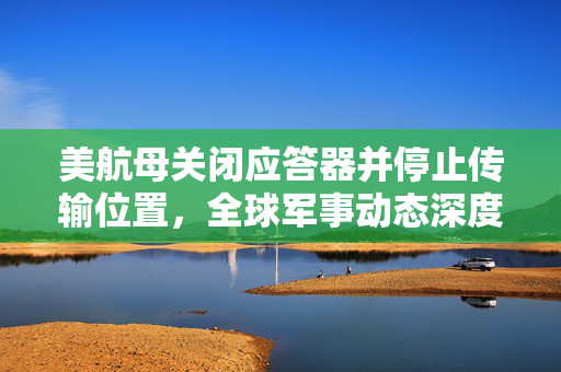 美航母关闭应答器并停止传输位置，全球军事动态深度解析