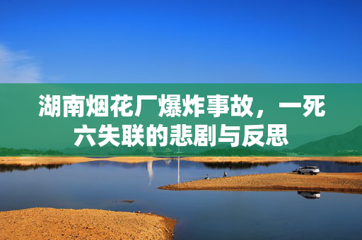 湖南烟花厂爆炸事故，一死六失联的悲剧与反思