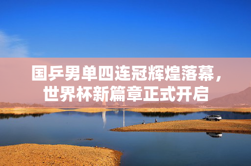 国乒男单四连冠辉煌落幕，世界杯新篇章正式开启