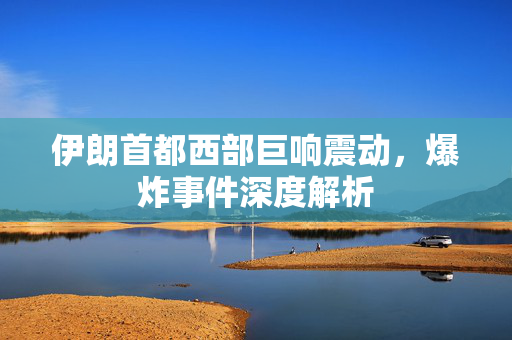 伊朗首都西部巨响震动，爆炸事件深度解析