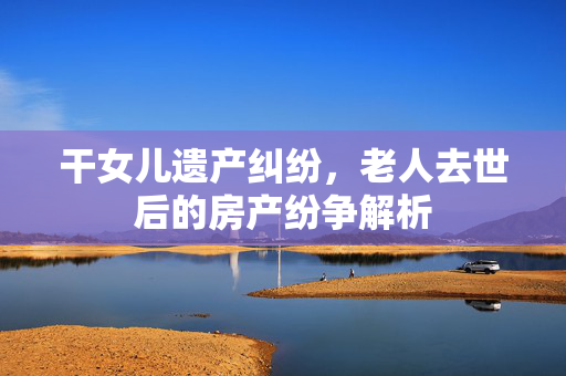 干女儿遗产纠纷，老人去世后的房产纷争解析