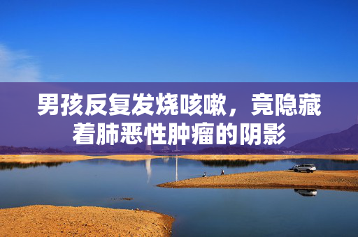 男孩反复发烧咳嗽，竟隐藏着肺恶性肿瘤的阴影