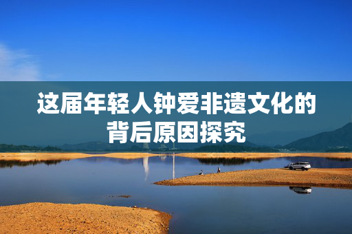 这届年轻人钟爱非遗文化的背后原因探究