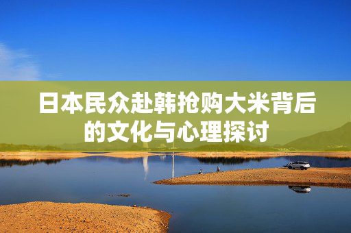 日本民众赴韩抢购大米背后的文化与心理探讨