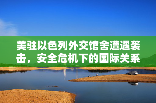 美驻以色列外交馆舍遭遇袭击，安全危机下的国际关系审视