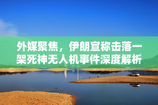 外媒聚焦，伊朗宣称击落一架死神无人机事件深度解析