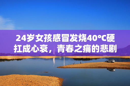 24岁女孩感冒发烧40℃硬扛成心衰，青春之痛的悲剧