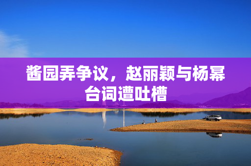 酱园弄争议，赵丽颖与杨幂台词遭吐槽